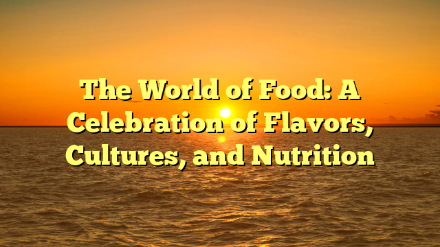 The World of Food: A Celebration of Flavors, Cultures, and Nutrition